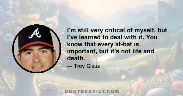 I'm still very critical of myself, but I've learned to deal with it. You know that every at-bat is important, but it's not life and death.