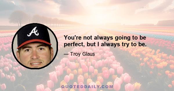 You're not always going to be perfect, but I always try to be.