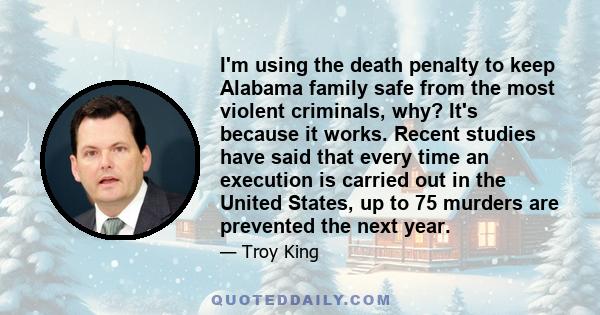 I'm using the death penalty to keep Alabama family safe from the most violent criminals, why? It's because it works. Recent studies have said that every time an execution is carried out in the United States, up to 75