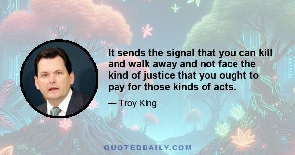 It sends the signal that you can kill and walk away and not face the kind of justice that you ought to pay for those kinds of acts.