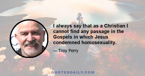 I always say that as a Christian I cannot find any passage in the Gospels in which Jesus condemned homosexuality.