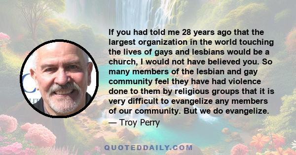 If you had told me 28 years ago that the largest organization in the world touching the lives of gays and lesbians would be a church, I would not have believed you.