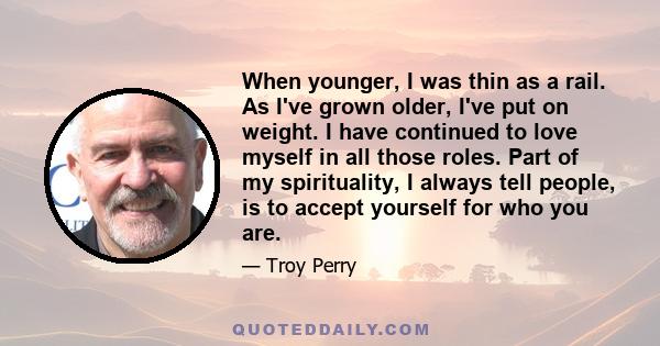 When younger, I was thin as a rail. As I've grown older, I've put on weight. I have continued to love myself in all those roles. Part of my spirituality, I always tell people, is to accept yourself for who you are.