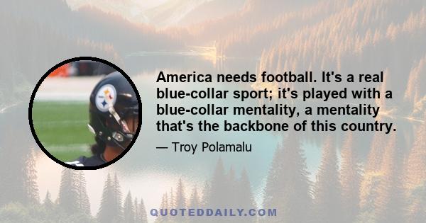 America needs football. It's a real blue-collar sport; it's played with a blue-collar mentality, a mentality that's the backbone of this country.