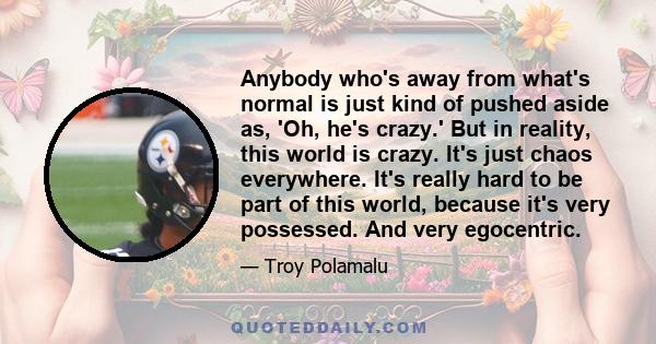 Anybody who's away from what's normal is just kind of pushed aside as, 'Oh, he's crazy.' But in reality, this world is crazy. It's just chaos everywhere. It's really hard to be part of this world, because it's very