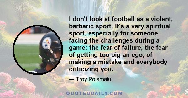 I don't look at football as a violent, barbaric sport. It's a very spiritual sport, especially for someone facing the challenges during a game: the fear of failure, the fear of getting too big an ego, of making a