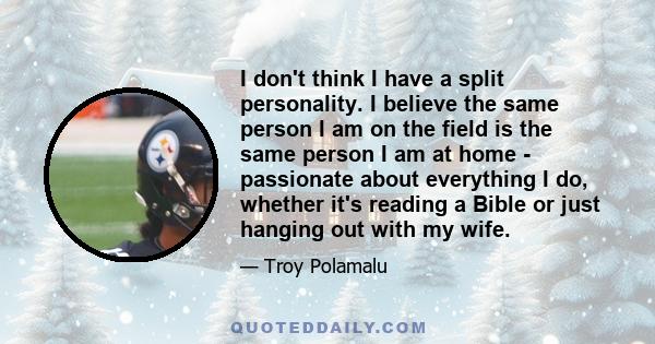 I don't think I have a split personality. I believe the same person I am on the field is the same person I am at home - passionate about everything I do, whether it's reading a Bible or just hanging out with my wife.