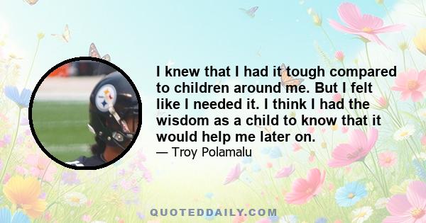 I knew that I had it tough compared to children around me. But I felt like I needed it. I think I had the wisdom as a child to know that it would help me later on.