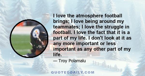 I love the atmosphere football brings; I love being around my teammates; I love the struggle in football. I love the fact that it is a part of my life. I don't look at it as any more important or less important as any