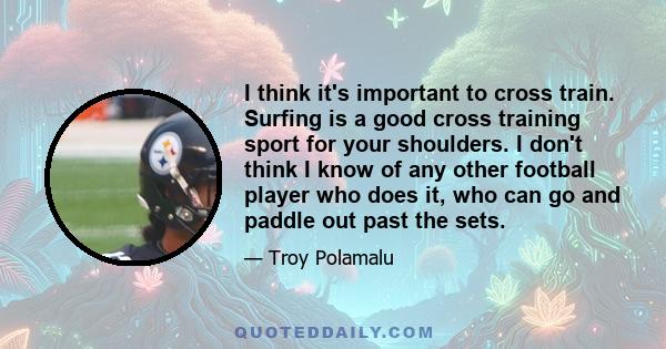 I think it's important to cross train. Surfing is a good cross training sport for your shoulders. I don't think I know of any other football player who does it, who can go and paddle out past the sets.