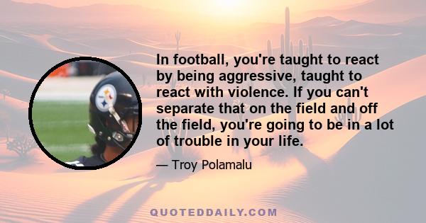 In football, you're taught to react by being aggressive, taught to react with violence. If you can't separate that on the field and off the field, you're going to be in a lot of trouble in your life.