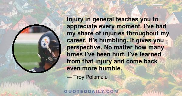 Injury in general teaches you to appreciate every moment. I've had my share of injuries throughout my career. It's humbling. It gives you perspective. No matter how many times I've been hurt, I've learned from that