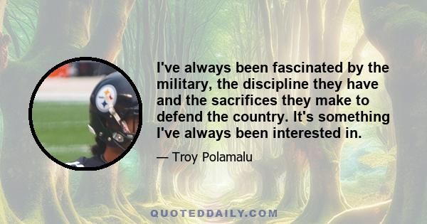 I've always been fascinated by the military, the discipline they have and the sacrifices they make to defend the country. It's something I've always been interested in.