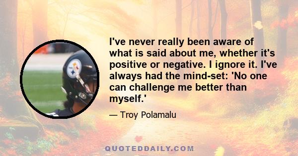 I've never really been aware of what is said about me, whether it's positive or negative. I ignore it. I've always had the mind-set: 'No one can challenge me better than myself.'