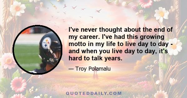 I've never thought about the end of my career. I've had this growing motto in my life to live day to day - and when you live day to day, it's hard to talk years.