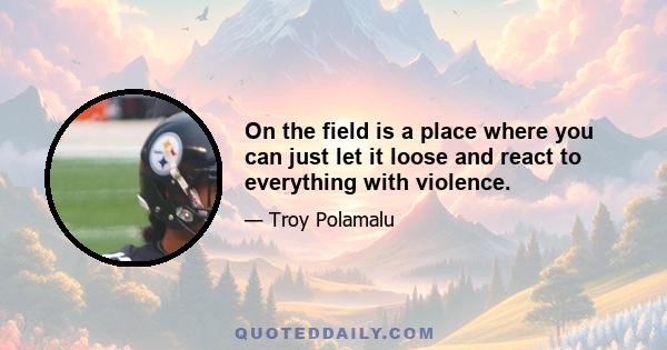 On the field is a place where you can just let it loose and react to everything with violence.