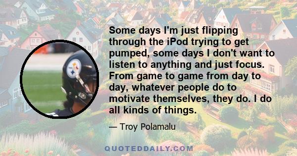 Some days I'm just flipping through the iPod trying to get pumped, some days I don't want to listen to anything and just focus. From game to game from day to day, whatever people do to motivate themselves, they do. I do 