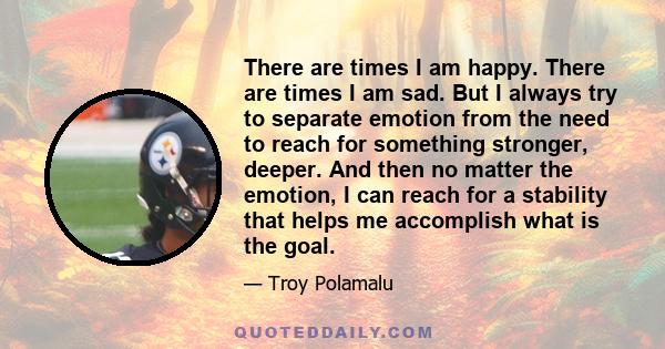 There are times I am happy. There are times I am sad. But I always try to separate emotion from the need to reach for something stronger, deeper. And then no matter the emotion, I can reach for a stability that helps me 