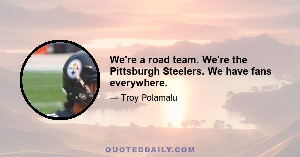 We're a road team. We're the Pittsburgh Steelers. We have fans everywhere.