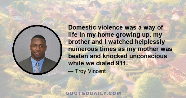 Domestic violence was a way of life in my home growing up, my brother and I watched helplessly numerous times as my mother was beaten and knocked unconscious while we dialed 911.