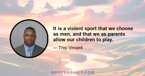 It is a violent sport that we choose as men, and that we as parents allow our children to play.