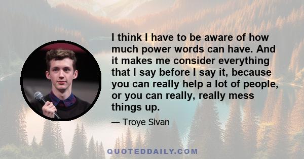 I think I have to be aware of how much power words can have. And it makes me consider everything that I say before I say it, because you can really help a lot of people, or you can really, really mess things up.