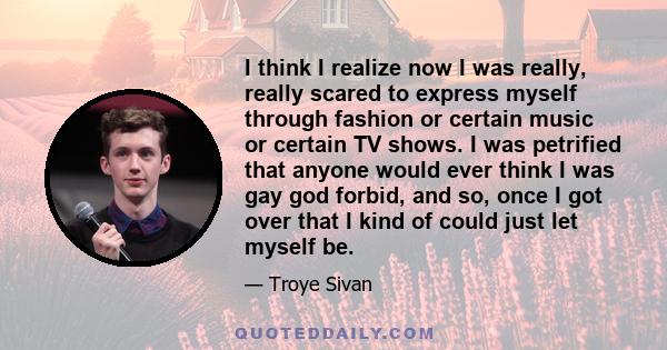 I think I realize now I was really, really scared to express myself through fashion or certain music or certain TV shows. I was petrified that anyone would ever think I was gay god forbid, and so, once I got over that I 