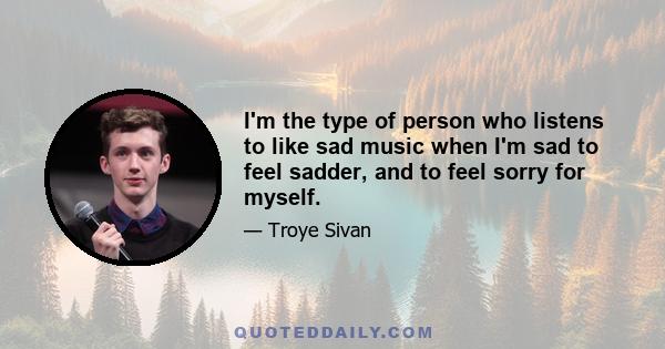 I'm the type of person who listens to like sad music when I'm sad to feel sadder, and to feel sorry for myself.