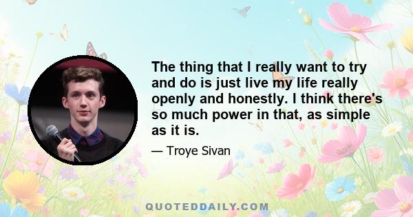 The thing that I really want to try and do is just live my life really openly and honestly. I think there's so much power in that, as simple as it is.