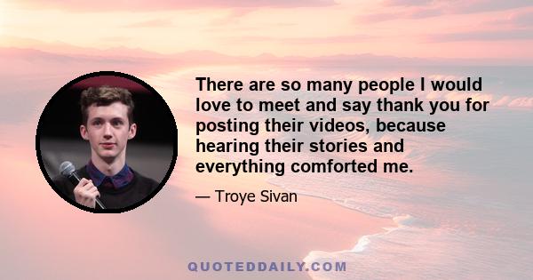 There are so many people I would love to meet and say thank you for posting their videos, because hearing their stories and everything comforted me.