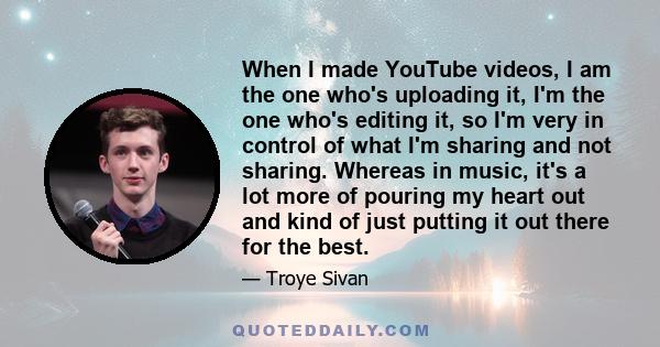 When I made YouTube videos, I am the one who's uploading it, I'm the one who's editing it, so I'm very in control of what I'm sharing and not sharing. Whereas in music, it's a lot more of pouring my heart out and kind