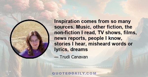 Inspiration comes from so many sources. Music, other fiction, the non-fiction I read, TV shows, films, news reports, people I know, stories I hear, misheard words or lyrics, dreams