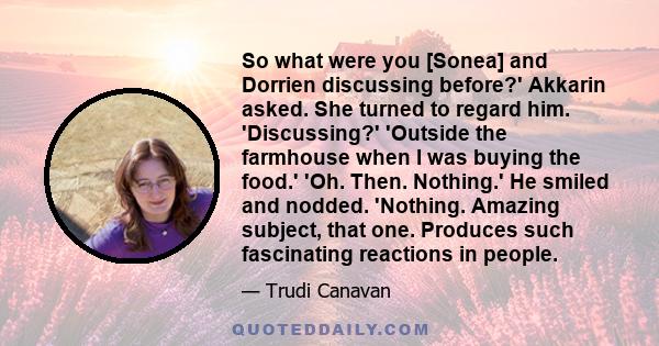 So what were you [Sonea] and Dorrien discussing before?' Akkarin asked. She turned to regard him. 'Discussing?' 'Outside the farmhouse when I was buying the food.' 'Oh. Then. Nothing.' He smiled and nodded. 'Nothing.