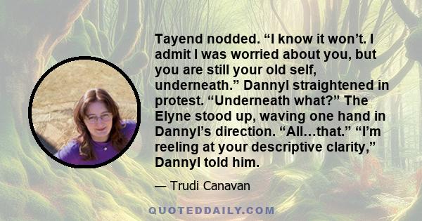 Tayend nodded. “I know it won’t. I admit I was worried about you, but you are still your old self, underneath.” Dannyl straightened in protest. “Underneath what?” The Elyne stood up, waving one hand in Dannyl’s