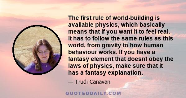 The first rule of world-building is available physics, which basically means that if you want it to feel real, it has to follow the same rules as this world, from gravity to how human behaviour works. If you have a