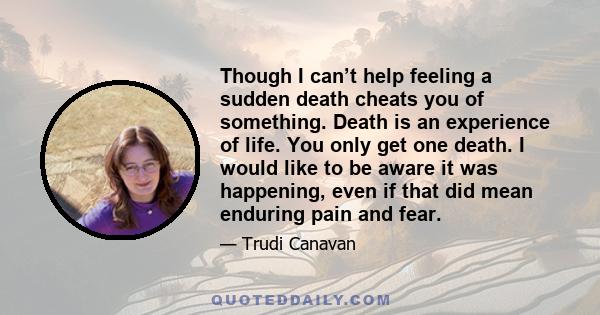 Though I can’t help feeling a sudden death cheats you of something. Death is an experience of life. You only get one death. I would like to be aware it was happening, even if that did mean enduring pain and fear.