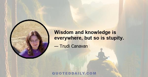 Wisdom and knowledge is everywhere, but so is stupity.