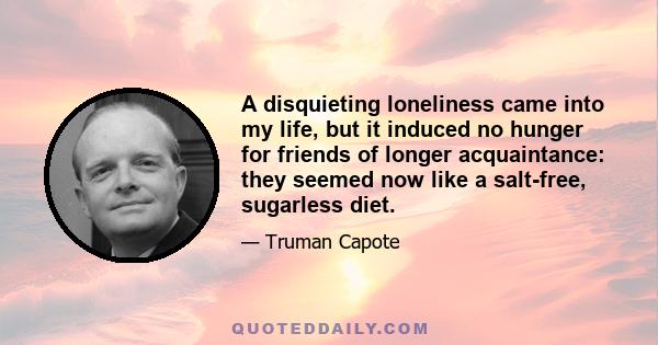 A disquieting loneliness came into my life, but it induced no hunger for friends of longer acquaintance: they seemed now like a salt-free, sugarless diet.