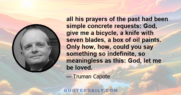 all his prayers of the past had been simple concrete requests: God, give me a bicycle, a knife with seven blades, a box of oil paints. Only how, how, could you say something so indefinite, so meaningless as this: God,