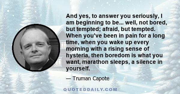 And yes, to answer you seriously, I am beginning to be... well, not bored, but tempted; afraid, but tempted. When you've been in pain for a long time, when you wake up every morning with a rising sense of hysteria, then 