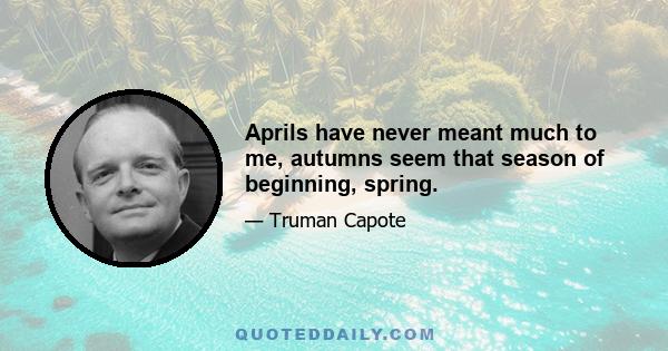 Aprils have never meant much to me, autumns seem that season of beginning, spring.