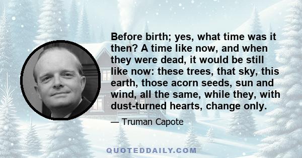 Before birth; yes, what time was it then? A time like now, and when they were dead, it would be still like now: these trees, that sky, this earth, those acorn seeds, sun and wind, all the same, while they, with