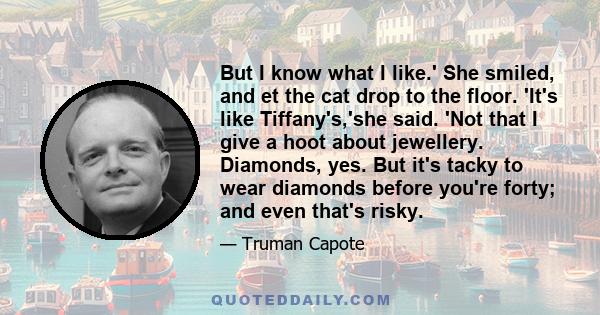 But I know what I like.' She smiled, and et the cat drop to the floor. 'It's like Tiffany's,'she said. 'Not that I give a hoot about jewellery. Diamonds, yes. But it's tacky to wear diamonds before you're forty; and