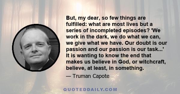 But, my dear, so few things are fulfilled: what are most lives but a series of incompleted episodes? 'We work in the dark, we do what we can, we give what we have. Our doubt is our passion and our passion is our