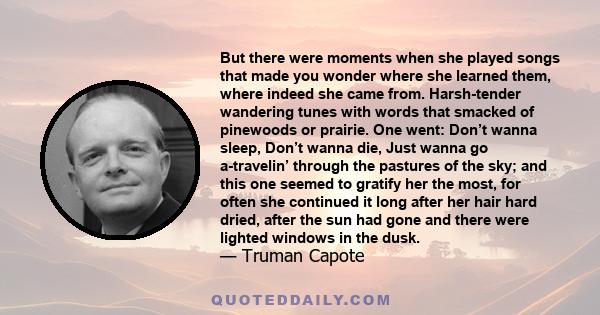 But there were moments when she played songs that made you wonder where she learned them, where indeed she came from. Harsh-tender wandering tunes with words that smacked of pinewoods or prairie. One went: Don’t wanna