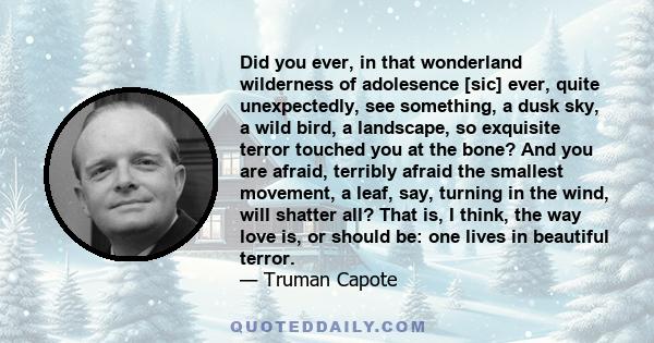 Did you ever, in that wonderland wilderness of adolesence [sic] ever, quite unexpectedly, see something, a dusk sky, a wild bird, a landscape, so exquisite terror touched you at the bone? And you are afraid, terribly