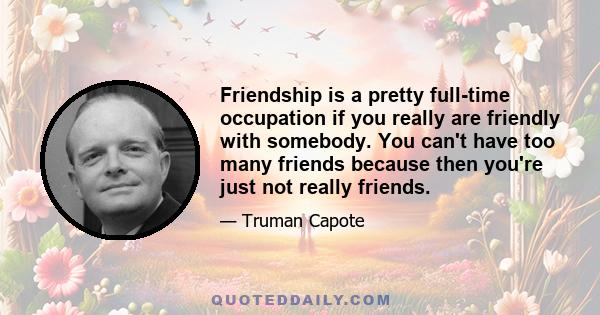 Friendship is a pretty full-time occupation if you really are friendly with somebody. You can't have too many friends because then you're just not really friends.