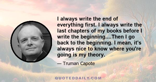 I always write the end of everything first. I always write the last chapters of my books before I write the beginning....Then I go back to the beginning. I mean, it's always nice to know where you're going is my theory.