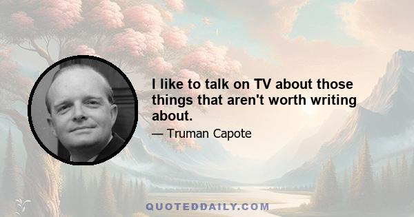 I like to talk on TV about those things that aren't worth writing about.