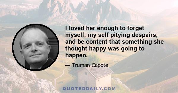 I loved her enough to forget myself, my self pitying despairs, and be content that something she thought happy was going to happen.